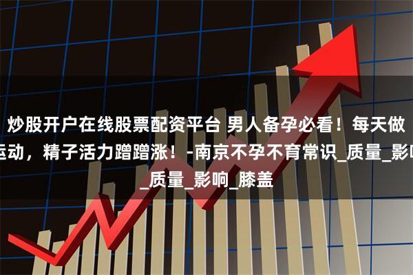 炒股开户在线股票配资平台 男人备孕必看！每天做这2个运动，精子活力蹭蹭涨！-南京不孕不育常识_质量_影响_膝盖