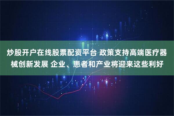 炒股开户在线股票配资平台 政策支持高端医疗器械创新发展 企业、患者和产业将迎来这些利好
