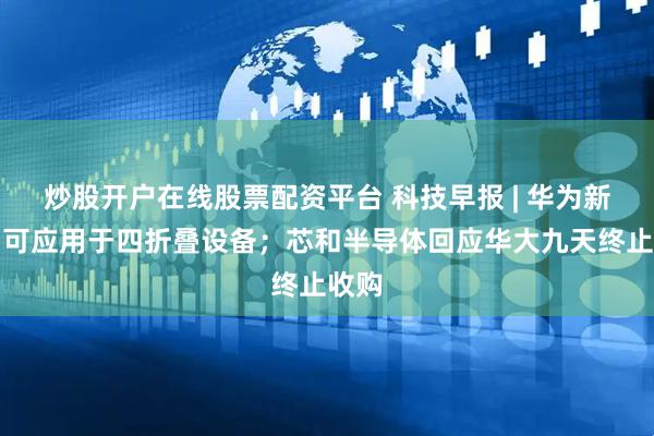 炒股开户在线股票配资平台 科技早报 | 华为新专利可应用于四折叠设备；芯和半导体回应华大九天终止收购