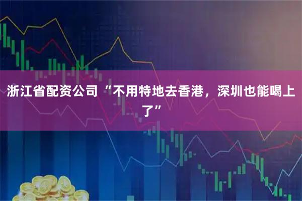 浙江省配资公司 “不用特地去香港，深圳也能喝上了”
