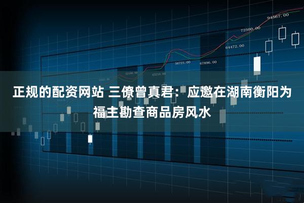 正规的配资网站 三僚曾真君：应邀在湖南衡阳为福主勘查商品房风水