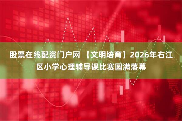 股票在线配资门户网 【文明培育】2026年右江区小学心理辅导课比赛圆满落幕
